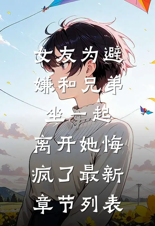女友为避嫌和兄弟坐一起，离开她悔疯了最新章节列表