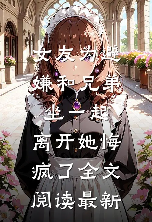 女友为避嫌和兄弟坐一起，离开她悔疯了全文阅读最新