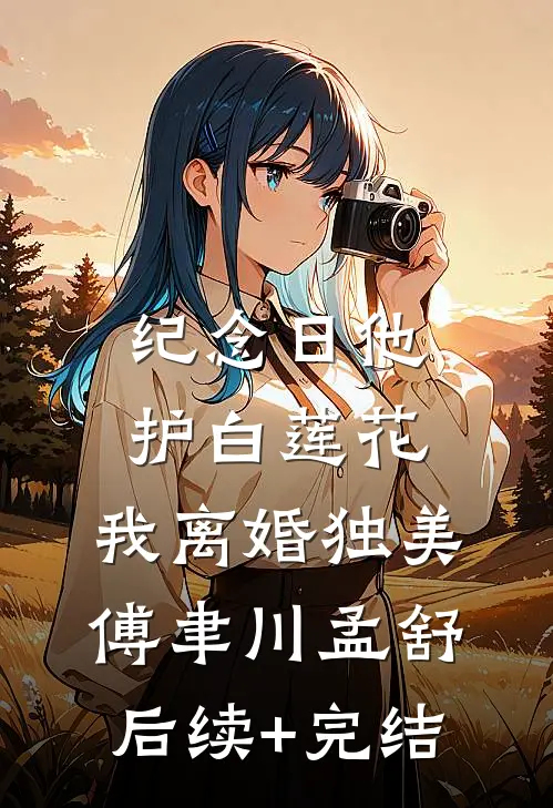纪念日他护白莲花，我离婚独美傅聿川孟舒后续+完结