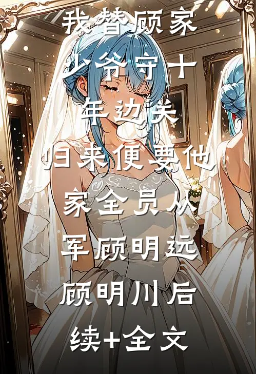 我替顾家少爷守十年边关，归来便要他家全员从军顾明远顾明川后续+全文