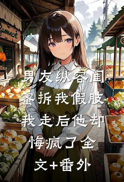 男友纵容闺蜜拆我假肢，我走后他却悔疯了全文+番外