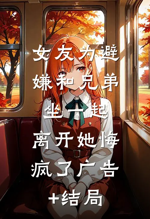 女友为避嫌和兄弟坐一起，离开她悔疯了广告+结局