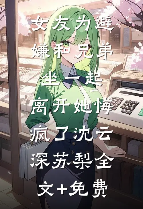 女友为避嫌和兄弟坐一起，离开她悔疯了沈云深苏梨全文+免费
