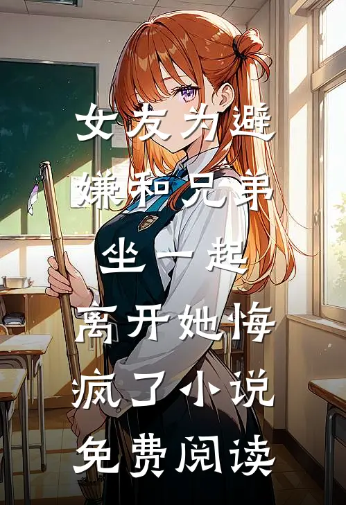 女友为避嫌和兄弟坐一起，离开她悔疯了小说免费阅读