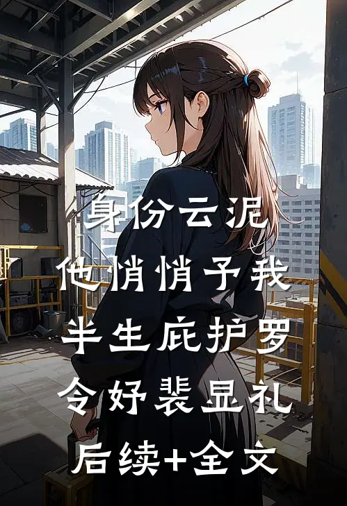 身份云泥，他悄悄予我半生庇护罗令妤裴显礼后续+全文