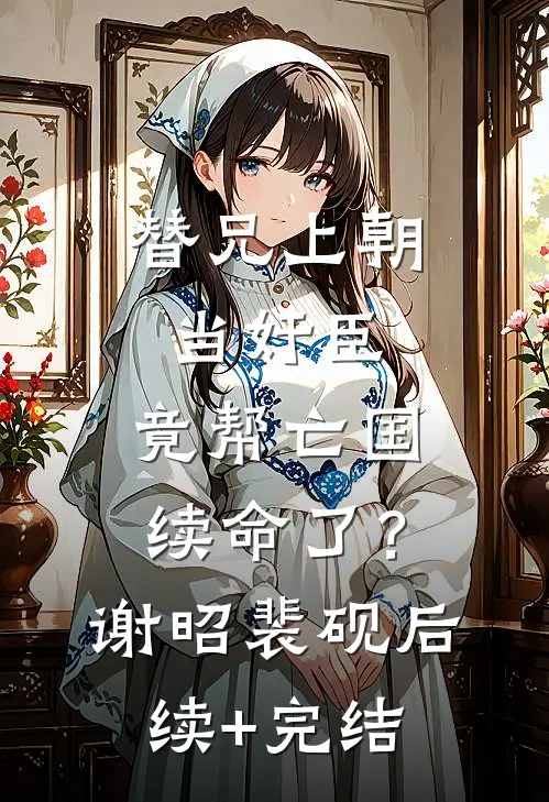 替兄上朝当奸臣，竟帮亡国续命了？谢昭裴砚后续+完结