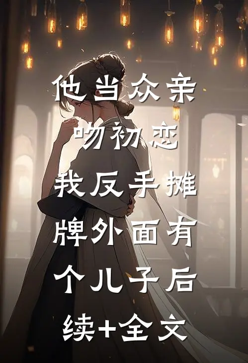 他当众亲吻初恋，我反手摊牌外面有个儿子后续+全文