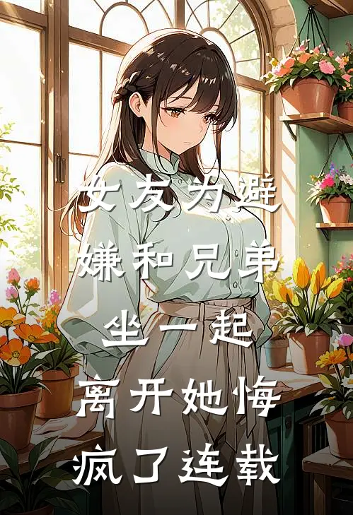 女友为避嫌和兄弟坐一起，离开她悔疯了连载