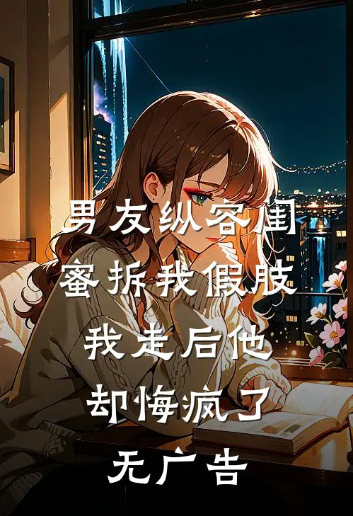 男友纵容闺蜜拆我假肢，我走后他却悔疯了无广告