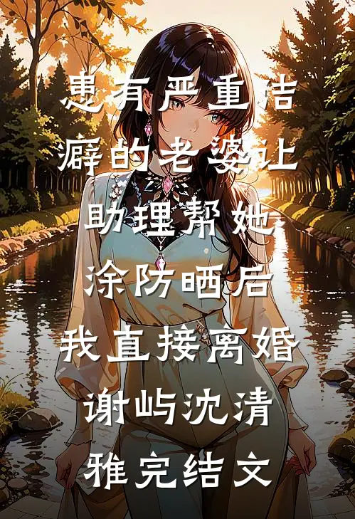 患有严重洁癖的老婆让助理帮她涂防晒后，我直接离婚谢屿沈清雅完结文