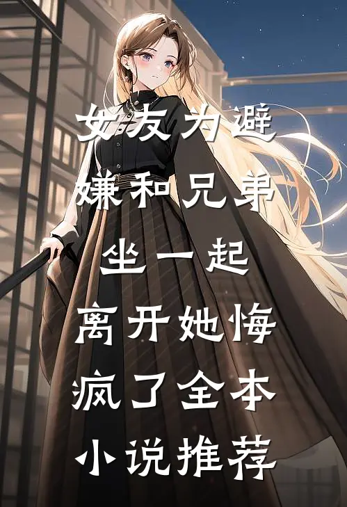 女友为避嫌和兄弟坐一起，离开她悔疯了全本小说推荐