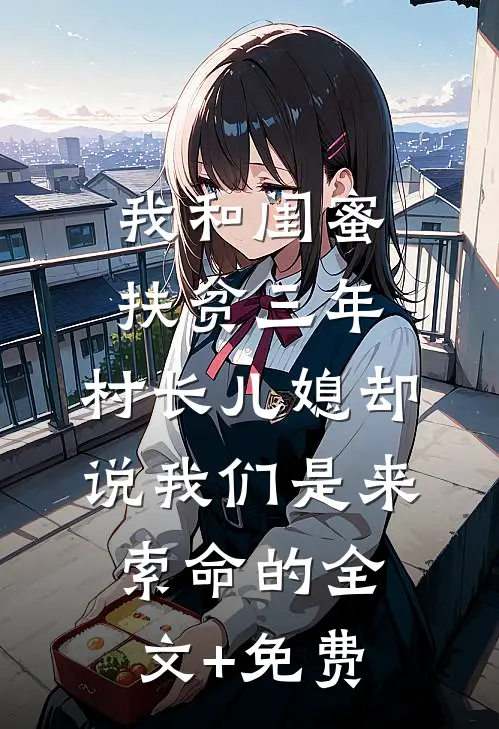 我和闺蜜扶贫三年，村长儿媳却说我们是来索命的全文+免费