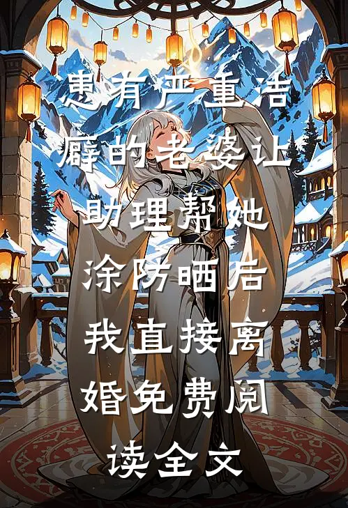 患有严重洁癖的老婆让助理帮她涂防晒后，我直接离婚免费阅读全文