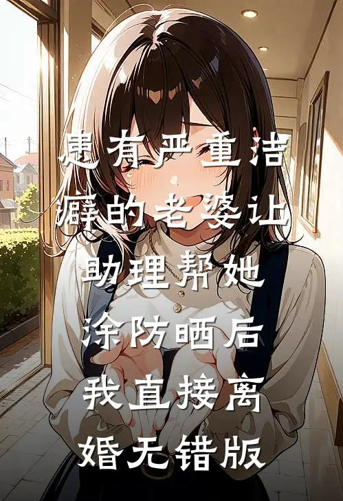 患有严重洁癖的老婆让助理帮她涂防晒后，我直接离婚无错版