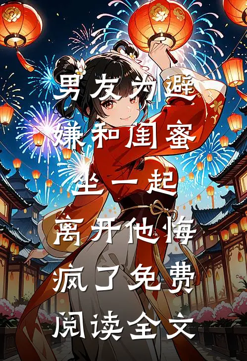 男友为避嫌和闺蜜坐一起，离开他悔疯了免费阅读全文