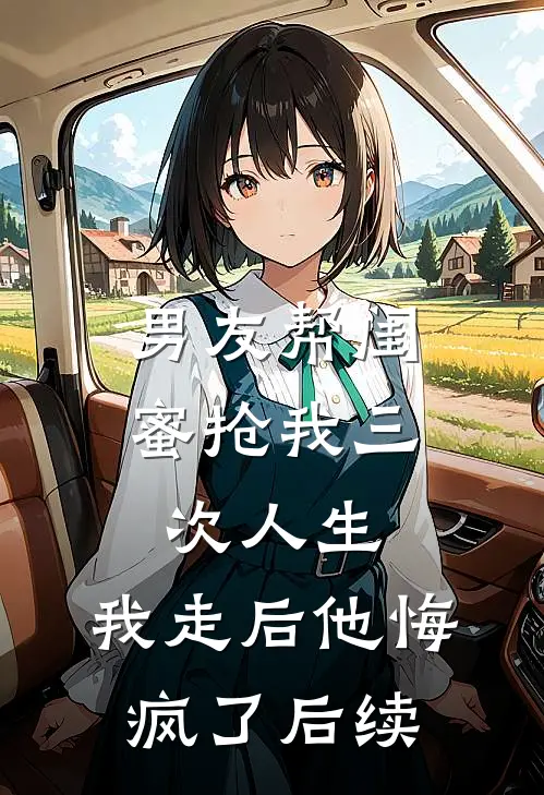 男友帮闺蜜抢我三次人生，我走后他悔疯了后续