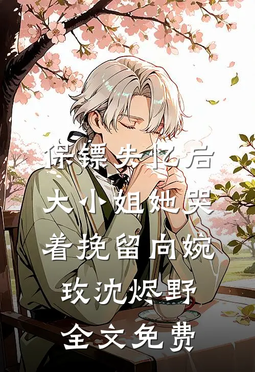 保镖失忆后，大小姐她哭着挽留向婉玫沈烬野全文免费