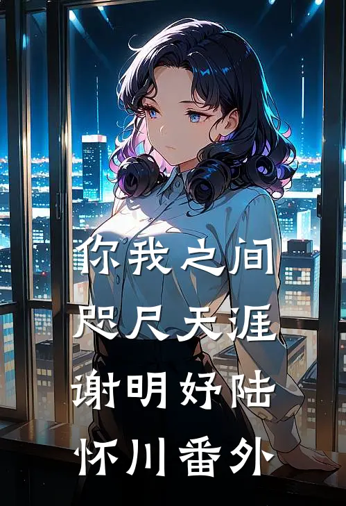 你我之间，咫尺天涯谢明妤陆怀川番外