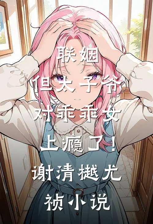 联姻，但太子爷对乖乖女上瘾了！谢清樾尤祯小说