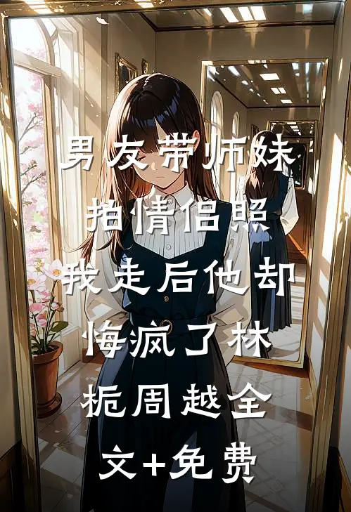 男友带师妹拍情侣照，我走后他却悔疯了林栀周越全文+免费