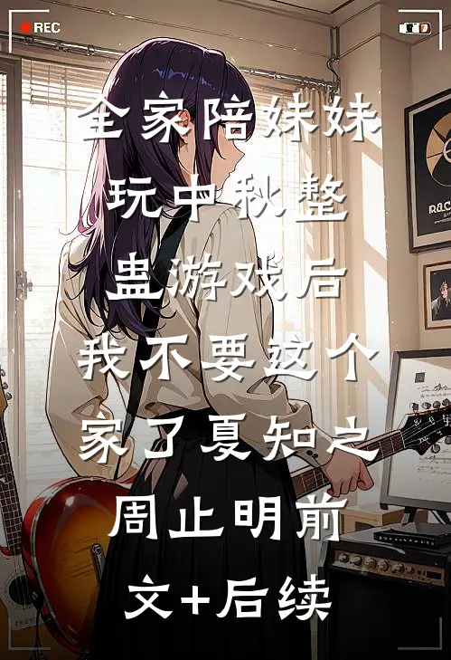 全家陪妹妹玩中秋整蛊游戏后，我不要这个家了夏知之周止明前文+后续