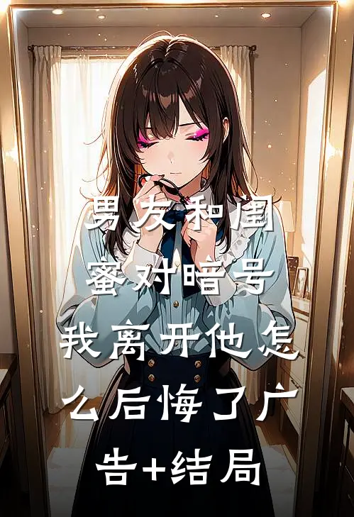男友和闺蜜对暗号，我离开他怎么后悔了广告+结局