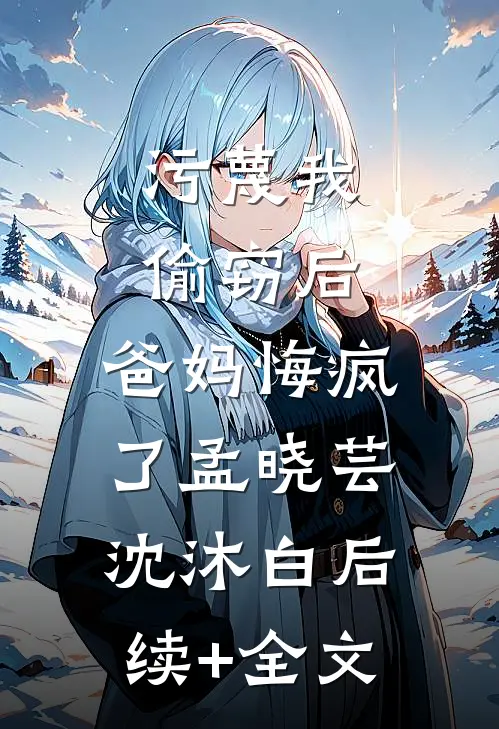 污蔑我偷窃后，爸妈悔疯了孟晓芸沈沐白后续+全文