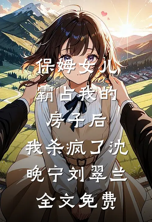 保姆女儿霸占我的房子后，我杀疯了沈晚宁刘翠兰全文免费