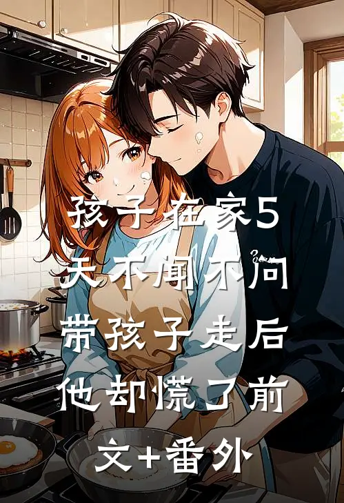 孩子在家5天不闻不问，带孩子走后他却慌了前文+番外