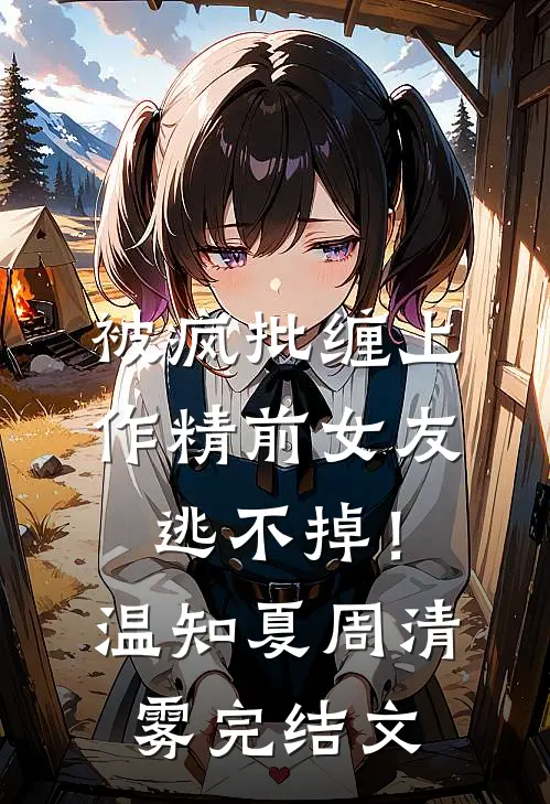 被疯批缠上，作精前女友逃不掉！温知夏周清雾完结文