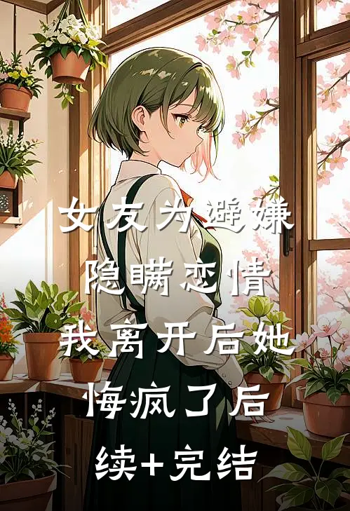 女友为避嫌隐瞒恋情，我离开后她悔疯了后续+完结