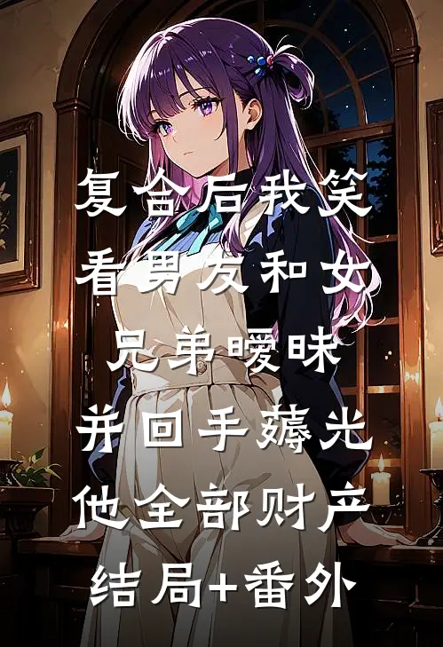 复合后我笑看男友和女兄弟暧昧，并回手薅光他全部财产结局+番外