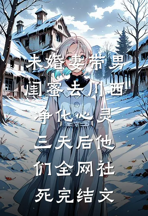 未婚妻带男闺蜜去川西净化心灵，三天后他们全网社死完结文