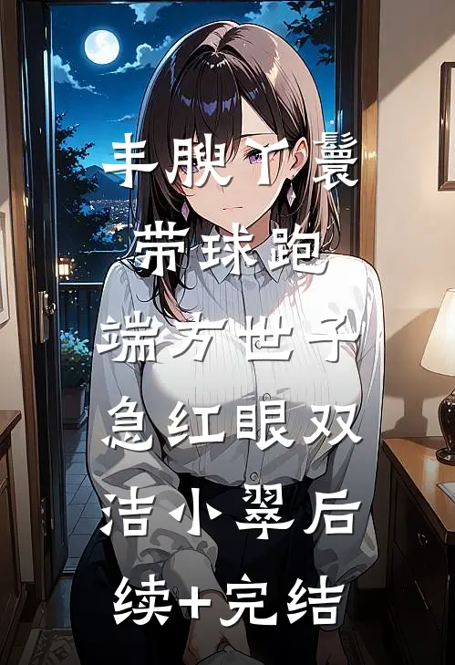 丰腴丫鬟带球跑，端方世子急红眼双洁小翠后续+完结