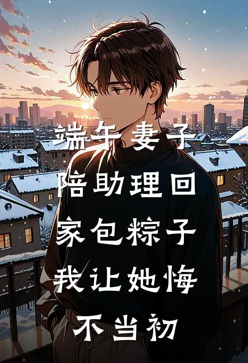 端午妻子陪助理回家包粽子，我让她悔不当初