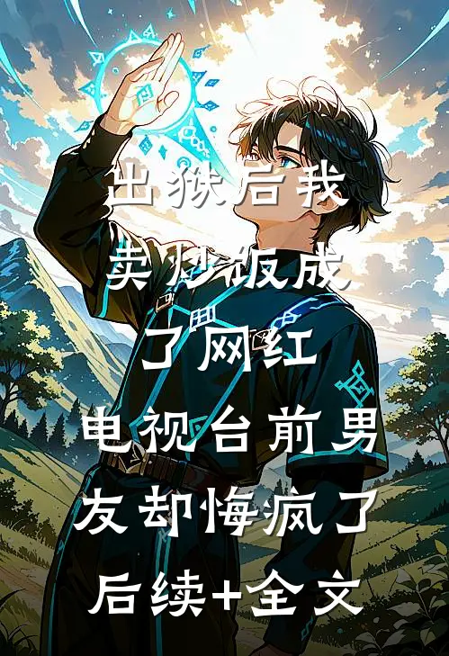 出狱后我卖炒饭成了网红，电视台前男友却悔疯了后续+全文
