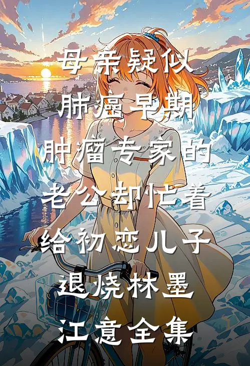 母亲疑似肺癌早期，肿瘤专家的老公却忙着给初恋儿子退烧林墨江意全集