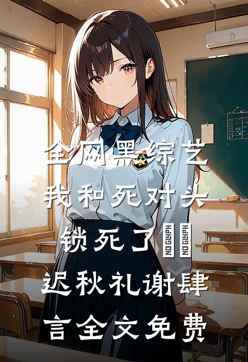 全网黑综艺，我和死对头锁死了​​迟秋礼谢肆言全文免费