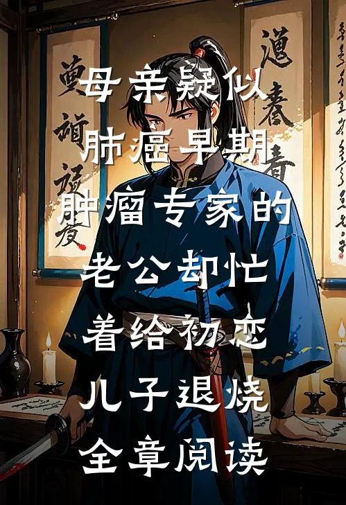 母亲疑似肺癌早期，肿瘤专家的老公却忙着给初恋儿子退烧全章阅读
