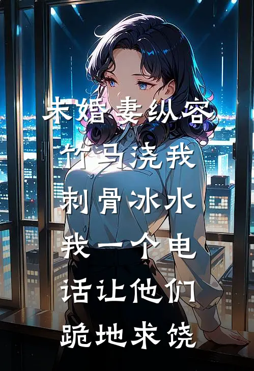 未婚妻纵容竹马浇我刺骨冰水，我一个电话让他们跪地求饶