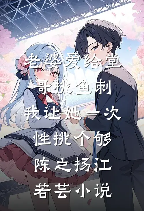 老婆爱给堂哥挑鱼刺，我让她一次性挑个够陈之扬江若芸小说
