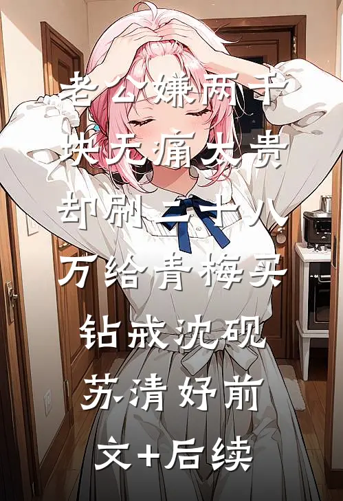 老公嫌两千块无痛太贵，却刷二十八万给青梅买钻戒沈砚苏清妤前文+后续