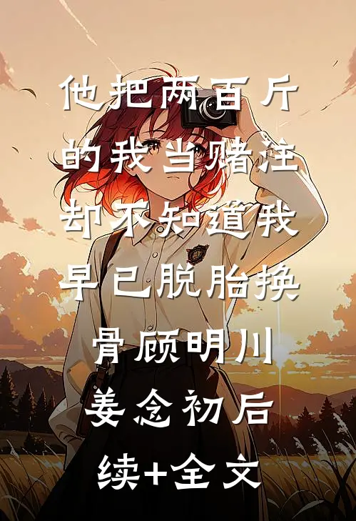 他把两百斤的我当赌注，却不知道我早已脱胎换骨顾明川姜念初后续+全文
