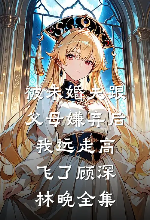 被未婚夫跟父母嫌弃后，我远走高飞了顾深林晚全集