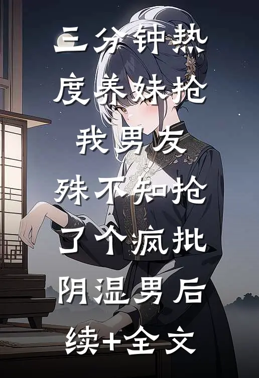 三分钟热度养妹抢我男友，殊不知抢了个疯批阴湿男后续+全文