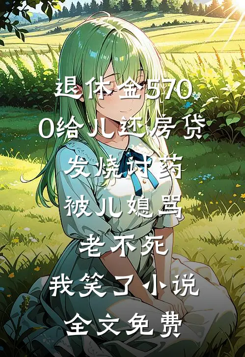 退休金5700给儿还房贷，发烧讨药被儿媳骂老不死，我笑了小说全文免费