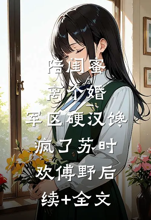 陪闺蜜离个婚，军区硬汉馋疯了苏时欢傅野后续+全文