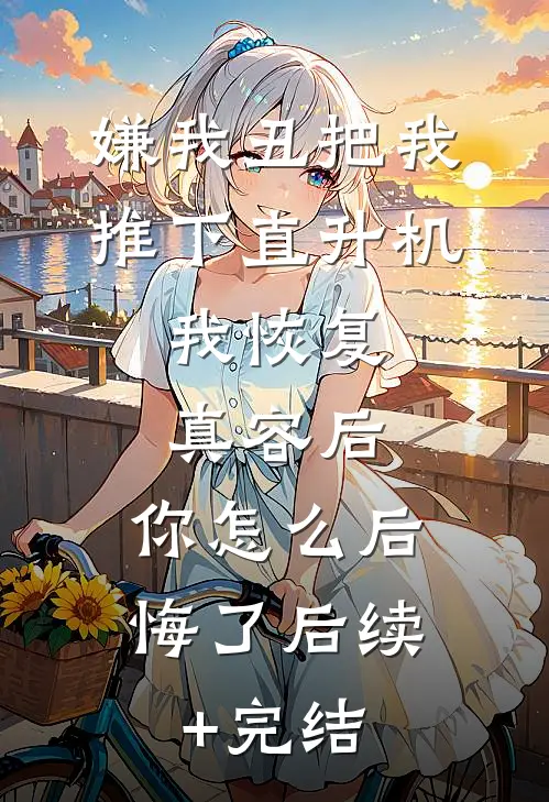嫌我丑把我推下直升机，我恢复真容后，你怎么后悔了后续+完结