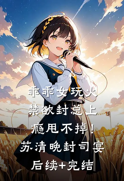 乖乖女玩火，禁欲封总上瘾甩不掉！苏清晚封司宴后续+完结