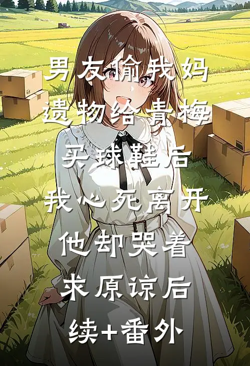 男友偷我妈遗物给青梅买球鞋后，我心死离开他却哭着求原谅后续+番外